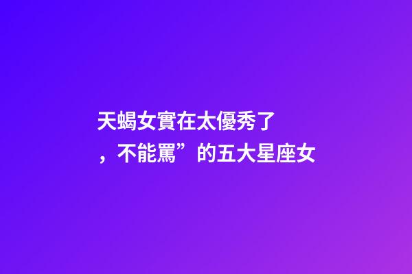 天蝎女實在太優秀了，不能罵”的五大星座女-第1張-觀點-玄機派